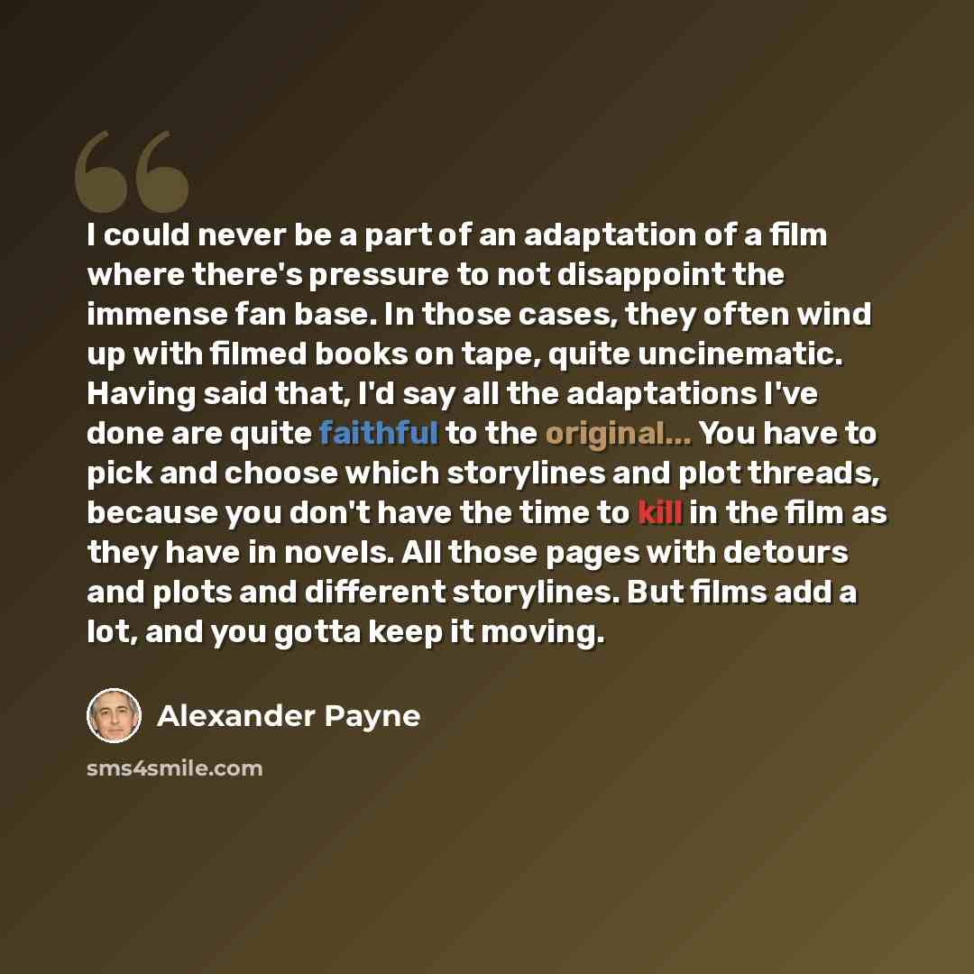 “I could never be a part of an adaptation of a film where there's pressure to not disappoint the immense fan base. In those cases, they often wind up with filmed books on tape, quite uncinematic. Having said that, I'd say all the adaptations I've done are quite faithful to the original... You have…” quote by Alexander Payne