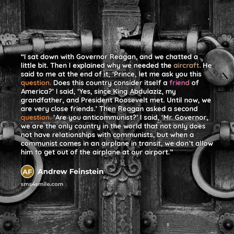 “I sat down with Governor Reagan, and we chatted a little bit. Then I explained why we needed the aircraft. He said to me at the end of it, ‘Prince, let me ask you this question. Does this country consider itself a friend of America?’ I said, ‘Yes, since King Abdulaziz, my grandfather, and…” quote by Andrew Feinstein