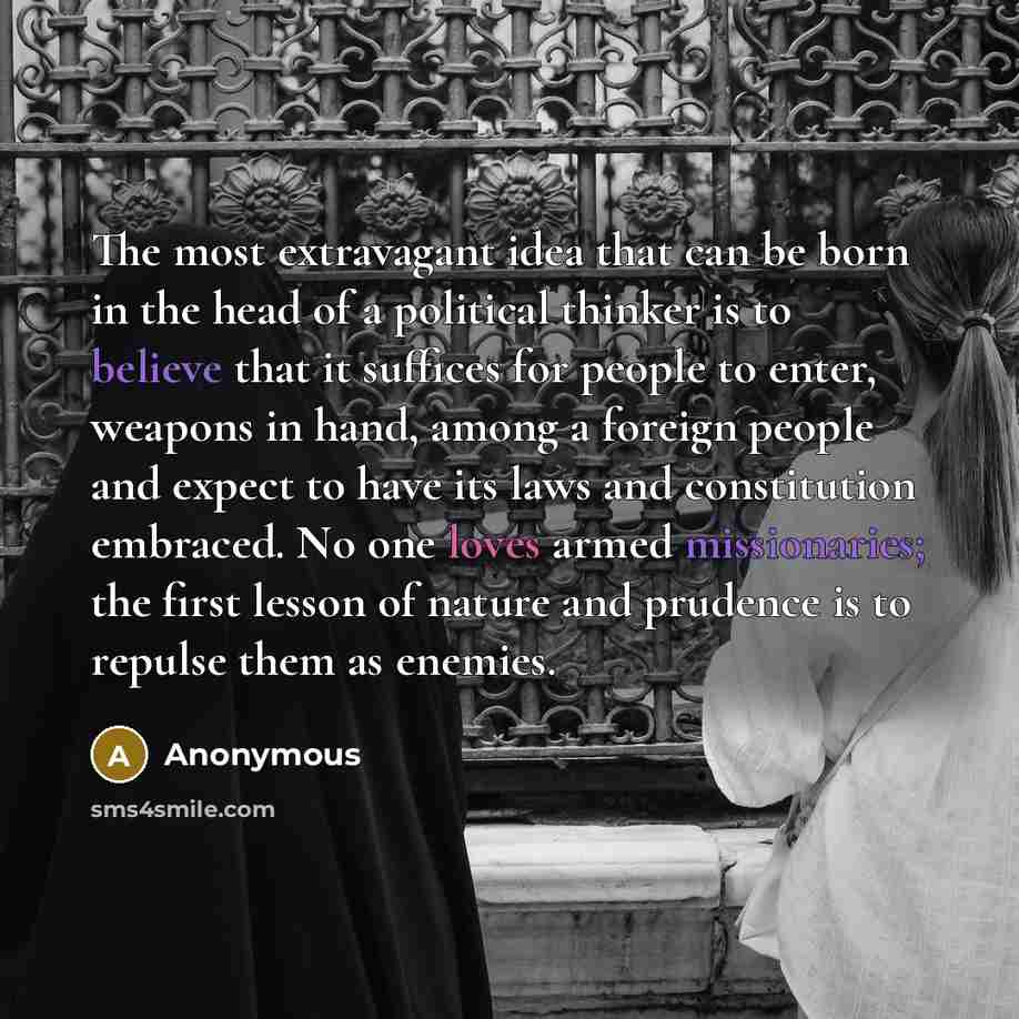 “The most extravagant idea that can be born in the head of a political thinker is to believe that it suffices for people to enter, weapons in hand, among a foreign people and expect to have its laws and constitution embraced. No one loves armed missionaries; the first lesson of nature and prudence…” quote by Anonymous
