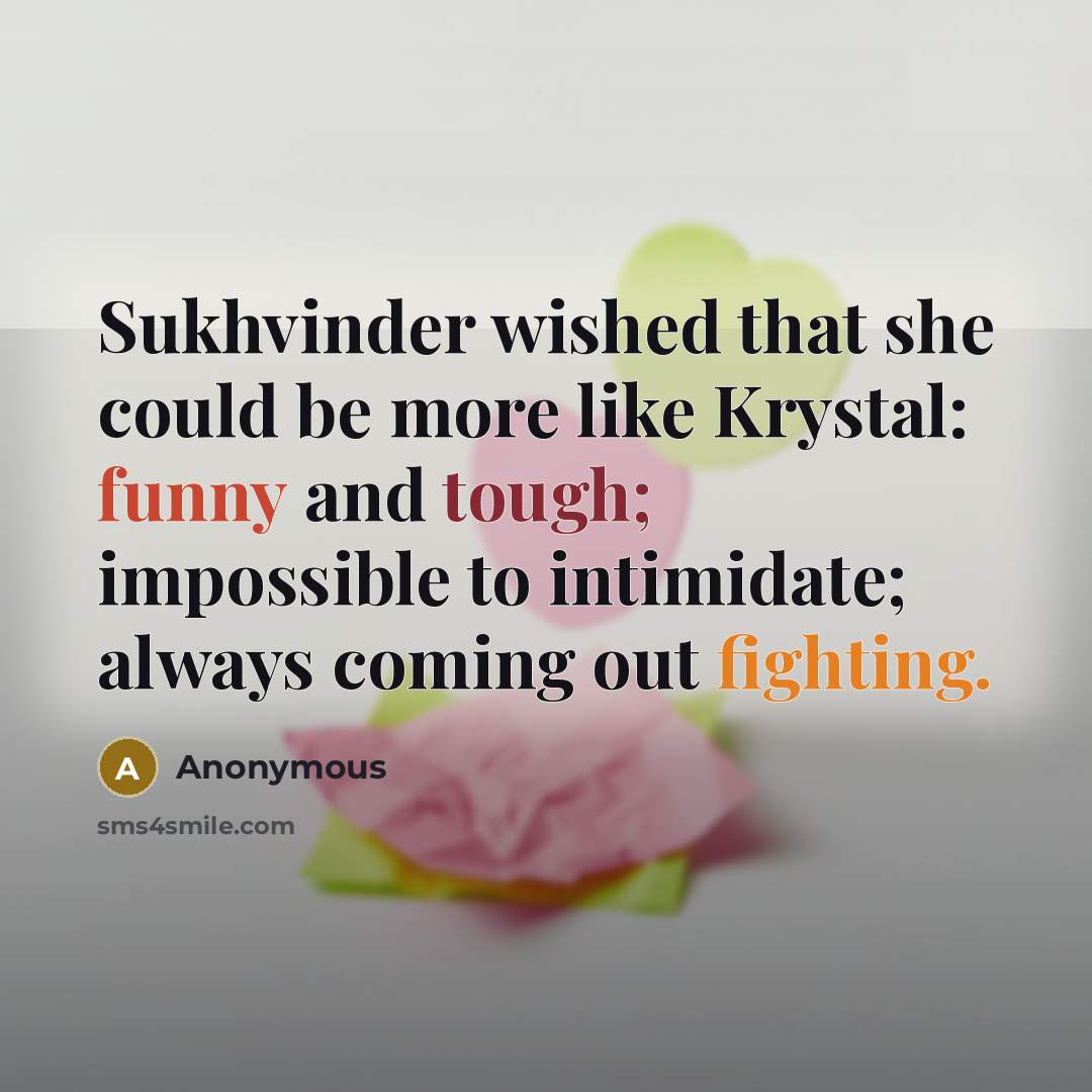 “Sukhvinder wished that she could be more like Krystal: funny and tough; impossible to intimidate; always coming out fighting.” quote by Anonymous