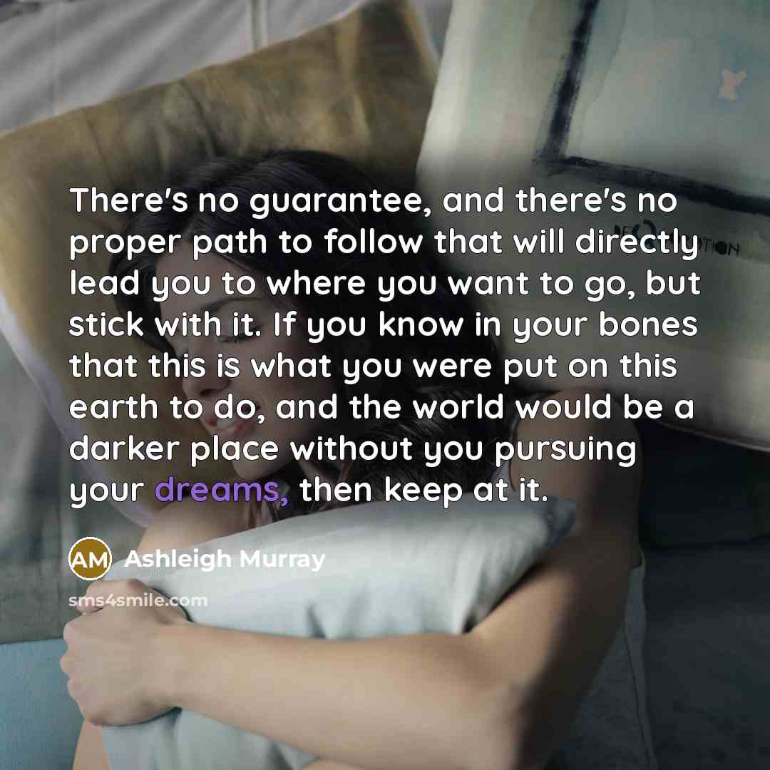 “There's no guarantee, and there's no proper path to follow that will directly lead you to where you want to go, but stick with it. If you know in your bones that this is what you were put on this earth to do, and the world would be a darker place without you pursuing your dreams, then keep at it.” quote by Ashleigh Murray
