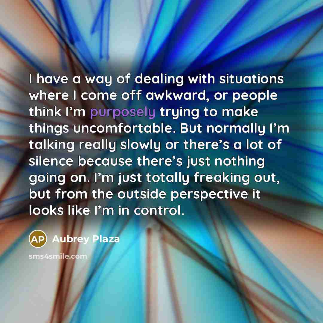 “I have a way of dealing with situations where I come off awkward, or people think I’m purposely trying to make things uncomfortable. But normally I’m talking really slowly or there’s a lot of silence because there’s just nothing going on. I’m just totally freaking out, but from the outside…” quote by Aubrey Plaza