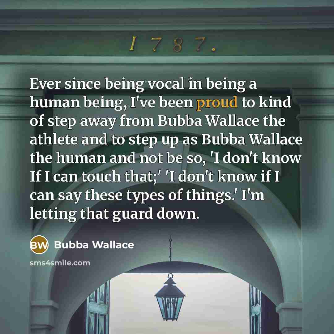 “Ever since being vocal in being a human being, I've been proud to kind of step away from Bubba Wallace the athlete and to step up as Bubba Wallace the human and not be so, 'I don't know If I can touch that;' 'I don't know if I can say these types of things.' I'm letting that guard down.” quote by Bubba Wallace