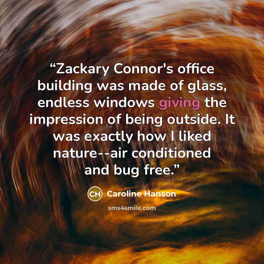 “Zackary Connor's office building was made of glass, endless windows giving the impression of being outside. It was exactly how I liked nature--air conditioned and bug free.” quote by Caroline Hanson