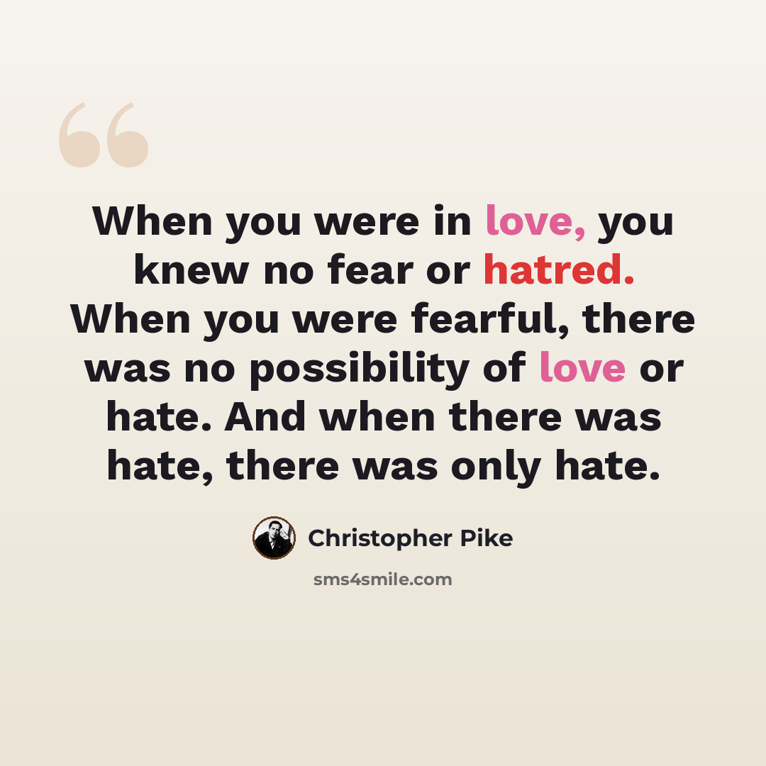 “When you were in love, you knew no fear or hatred. When you were fearful, there was no possibility of love or hate. And when there was hate, there was only hate.” quote by Christopher Pike