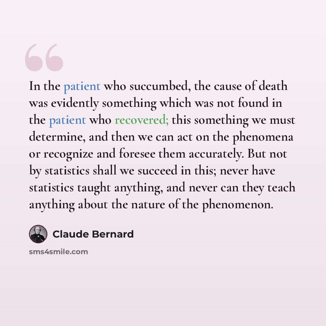 “In the patient who succumbed, the cause of death was evidently something which was not found in the patient who recovered; this something we must determine, and then we can act on the phenomena or recognize and foresee them accurately. But not by statistics shall we succeed in this; never have…” quote by Claude Bernard