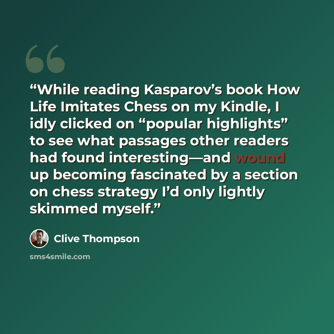 “While reading Kasparov’s book How Life Imitates Chess on my Kindle, I idly clicked on “popular highlights” to see what passages other readers had found interesting—and wound up becoming fascinated by a section on chess strategy I’d only lightly skimmed myself.” quote by Clive Thompson