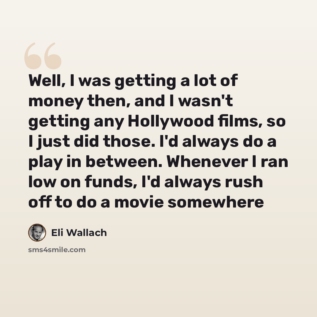 “Well, I was getting a lot of money then, and I wasn't getting any Hollywood films, so I just did those. I'd always do a play in between. Whenever I ran low on funds, I'd always rush off to do a movie somewhere” quote by Eli Wallach