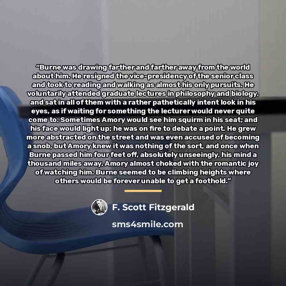 “Burne was drawing farther and farther away from the world about him. He resigned the vice-presidency of the senior class and took to reading and walking as almost his only pursuits. He voluntarily attended graduate lectures in philosophy and biology, and sat in all of them with a rather…” quote by F. Scott Fitzgerald