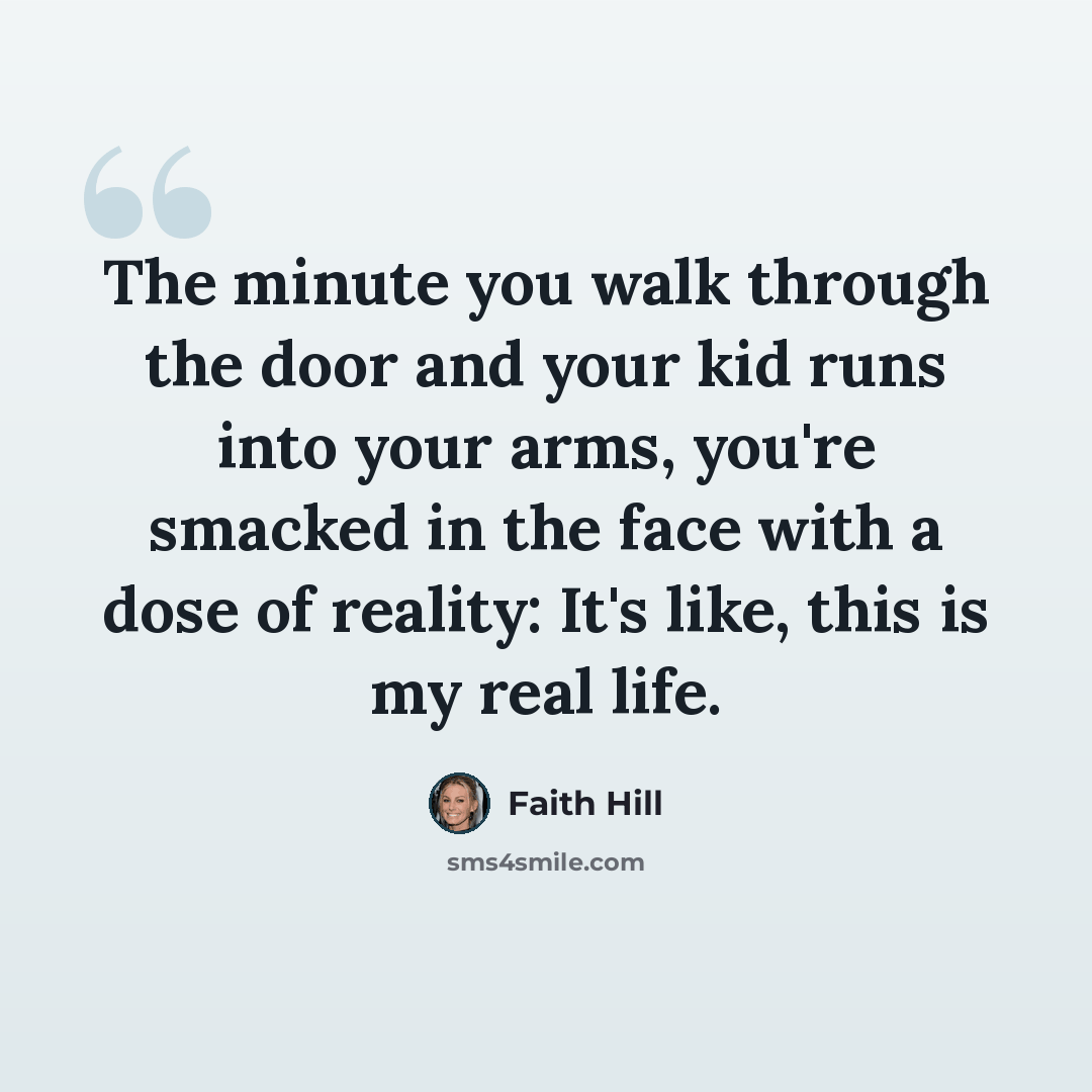“The minute you walk through the door and your kid runs into your arms, you're smacked in the face with a dose of reality: It's like, this is my real life.” quote by Faith Hill