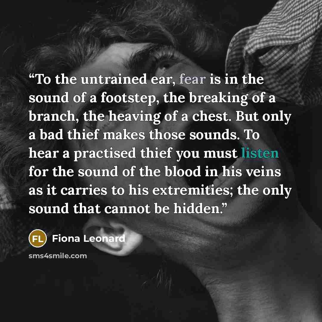 “To the untrained ear, fear is in the sound of a footstep, the breaking of a branch, the heaving of a chest. But only a bad thief makes those sounds. To hear a practised thief you must listen for the sound of the blood in his veins as it carries to his extremities; the only sound that cannot be…” quote by Fiona Leonard
