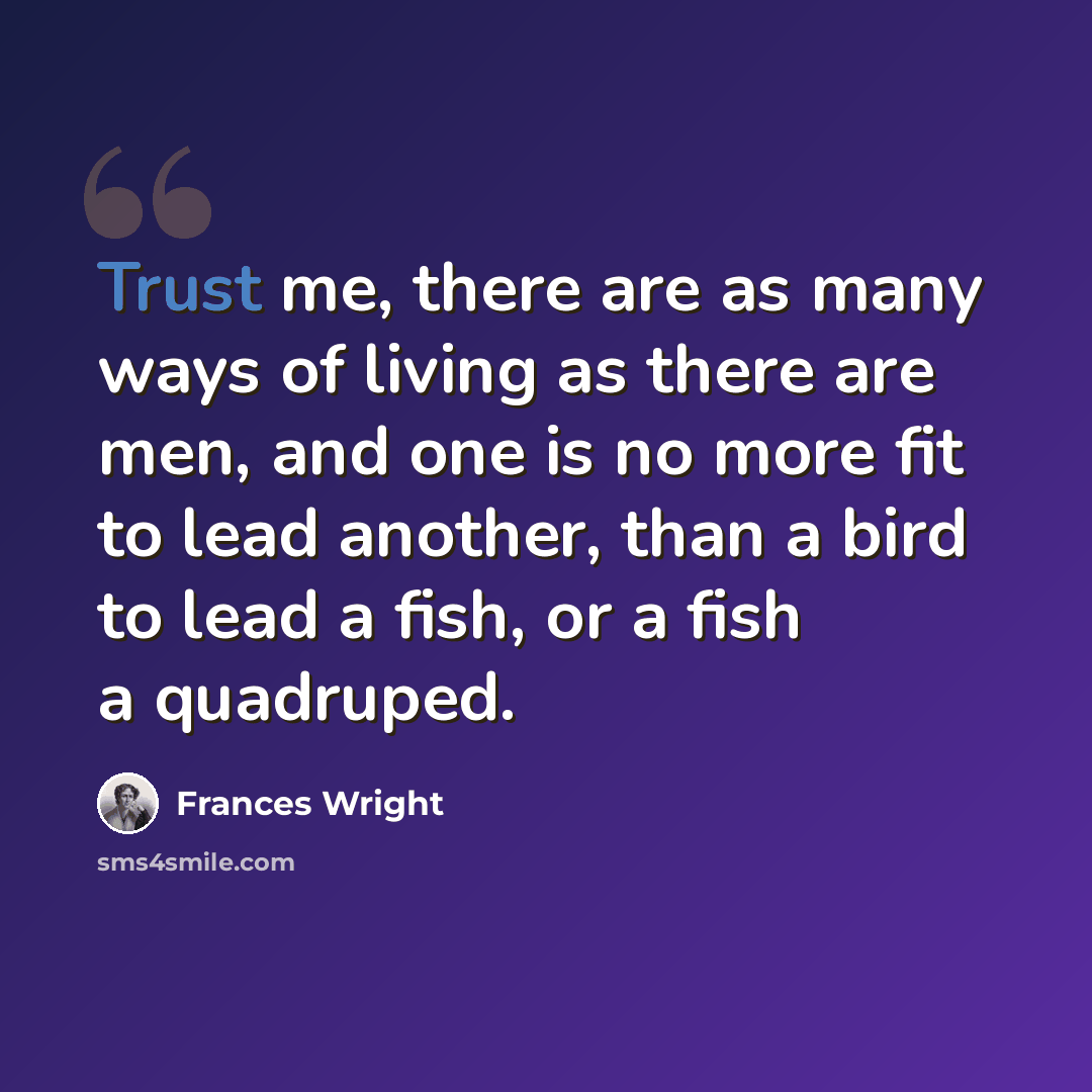“Trust me, there are as many ways of living as there are men, and one is no more fit to lead another, than a bird to lead a fish, or a fish a quadruped.” quote by Frances Wright