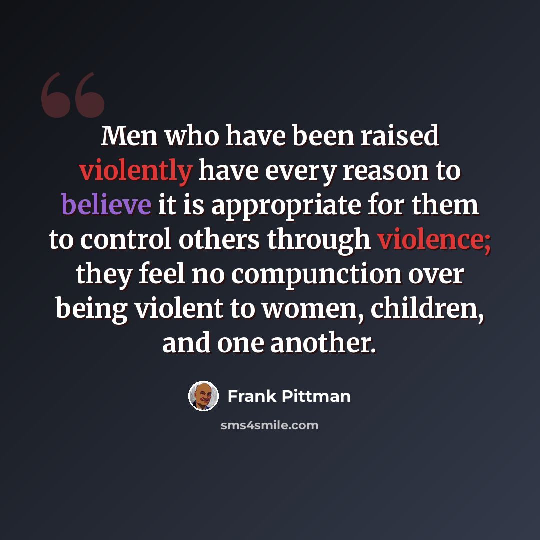 “Men who have been raised violently have every reason to believe it is appropriate for them to control others through violence; they feel no compunction over being violent to women, children, and one another.” quote by Frank Pittman