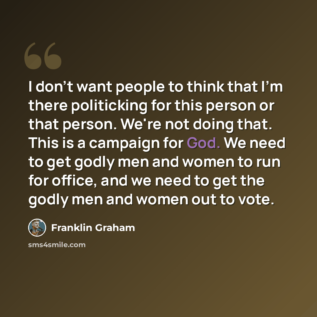 “I don't want people to think that I'm there politicking for this person or that person. We're not doing that. This is a campaign for God. We need to get godly men and women to run for office, and we need to get the godly men and women out to vote.” quote by Franklin Graham