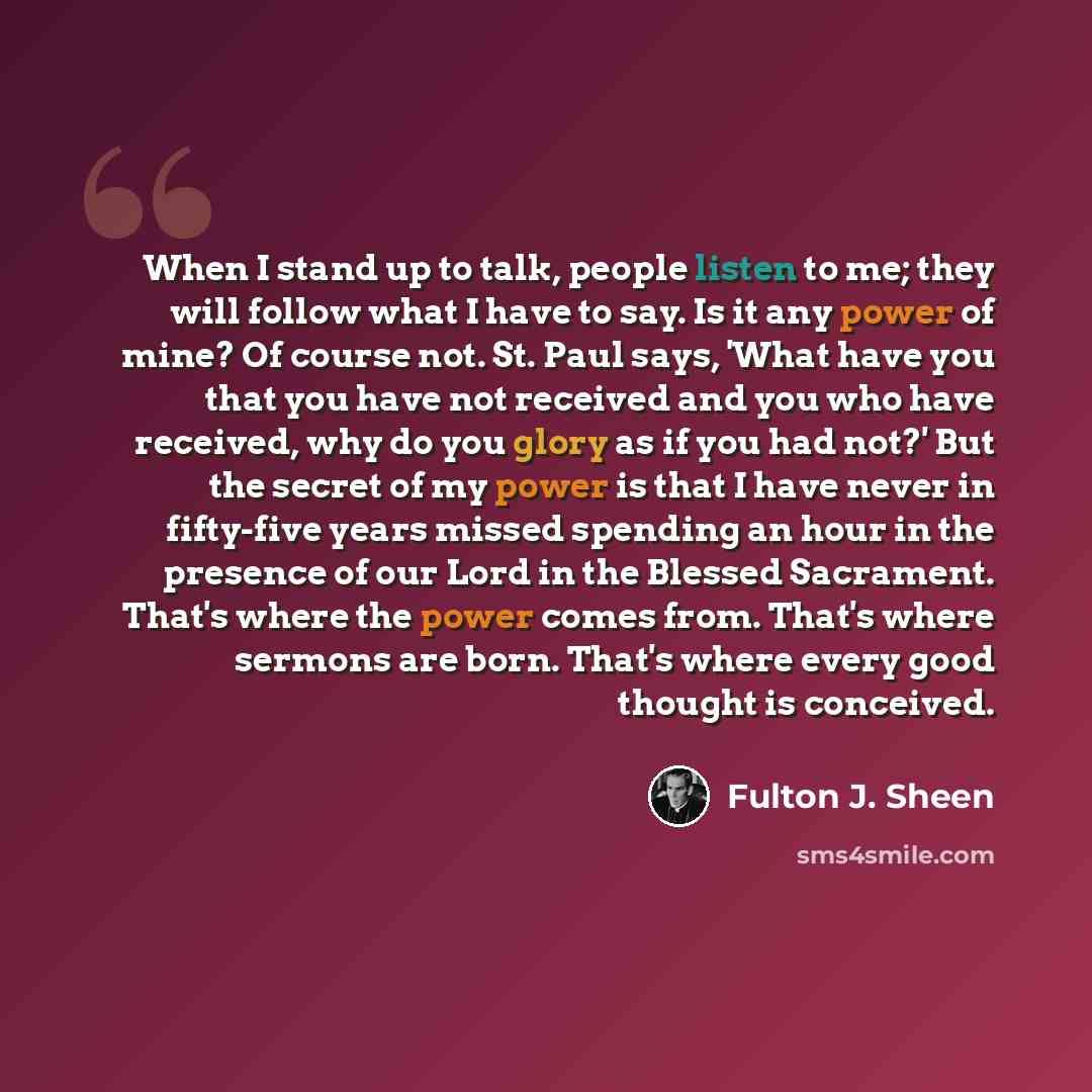 “When I stand up to talk, people listen to me; they will follow what I have to say. Is it any power of mine? Of course not. St. Paul says, 'What have you that you have not received and you who have received, why do you glory as if you had not?' But the secret of my power is that I have never in…” quote by Fulton J. Sheen