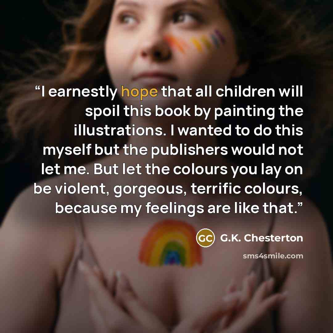 “I earnestly hope that all children will spoil this book by painting the illustrations. I wanted to do this myself but the publishers would not let me. But let the colours you lay on be violent, gorgeous, terrific colours, because my feelings are like that.” quote by G.K. Chesterton