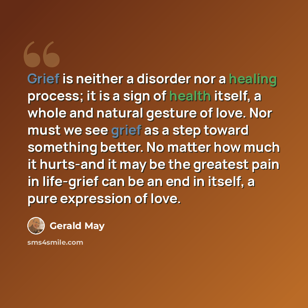 “Grief is neither a disorder nor a healing process; it is a sign of health itself, a whole and natural gesture of love. Nor must we see grief as a step toward something better. No matter how much it hurts-and it may be the greatest pain in life-grief can be an end in itself, a pure expression of…” quote by Gerald May
