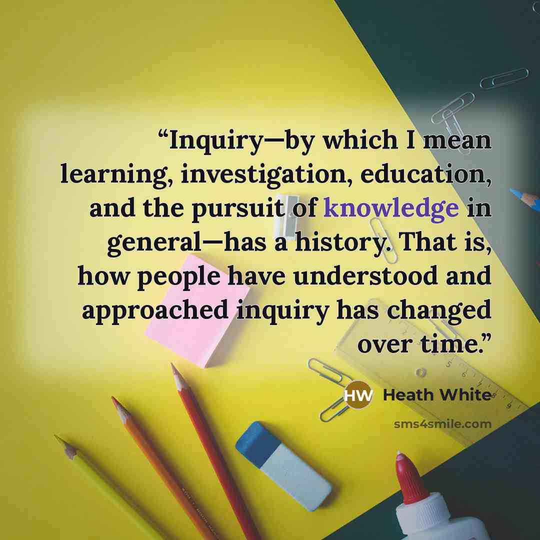“Inquiry—by which I mean learning, investigation, education, and the pursuit of knowledge in general—has a history. That is, how people have understood and approached inquiry has changed over time.” quote by Heath White