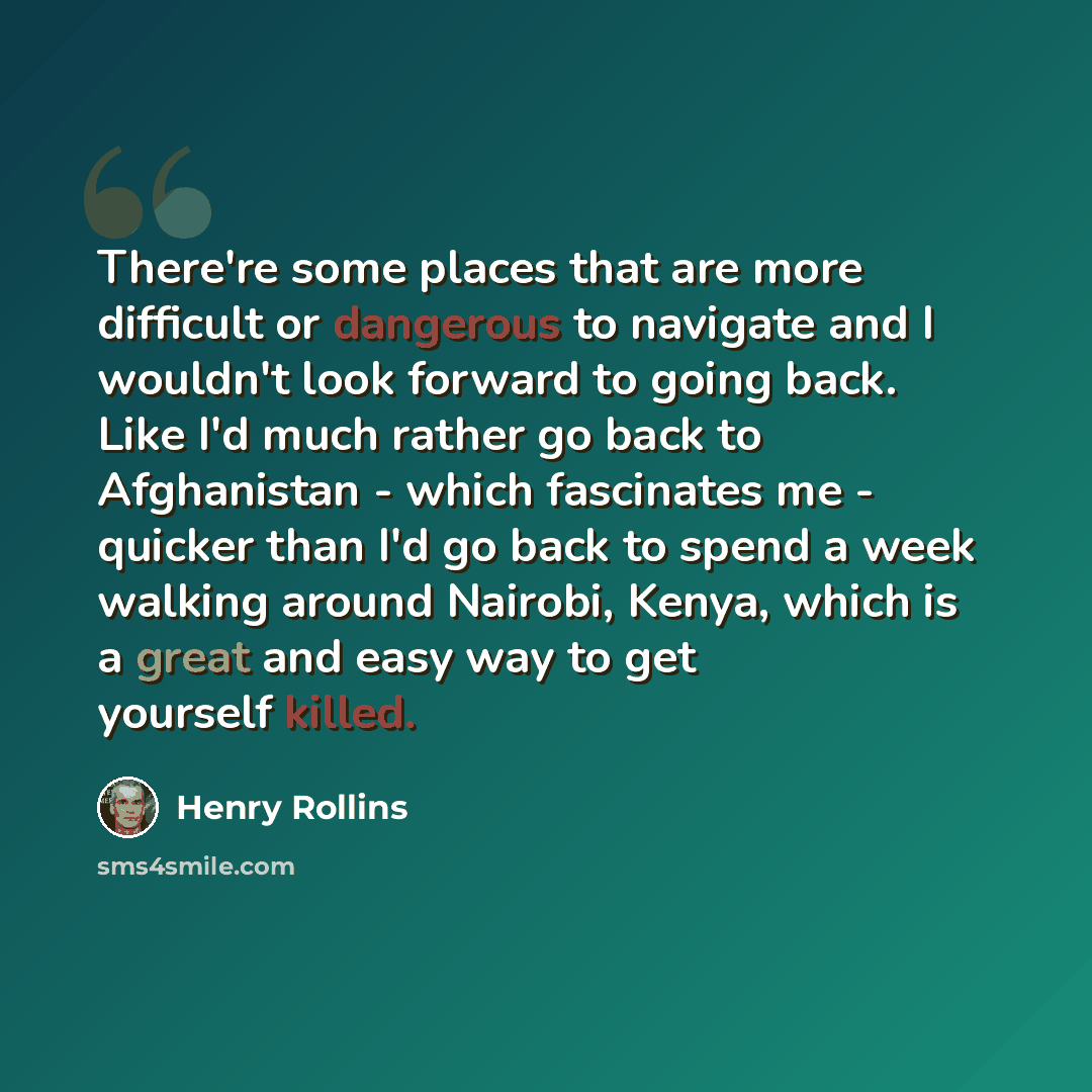 “There're some places that are more difficult or dangerous to navigate and I wouldn't look forward to going back. Like I'd much rather go back to Afghanistan - which fascinates me - quicker than I'd go back to spend a week walking around Nairobi, Kenya, which is a great and easy way to get yourself…” quote by Henry Rollins