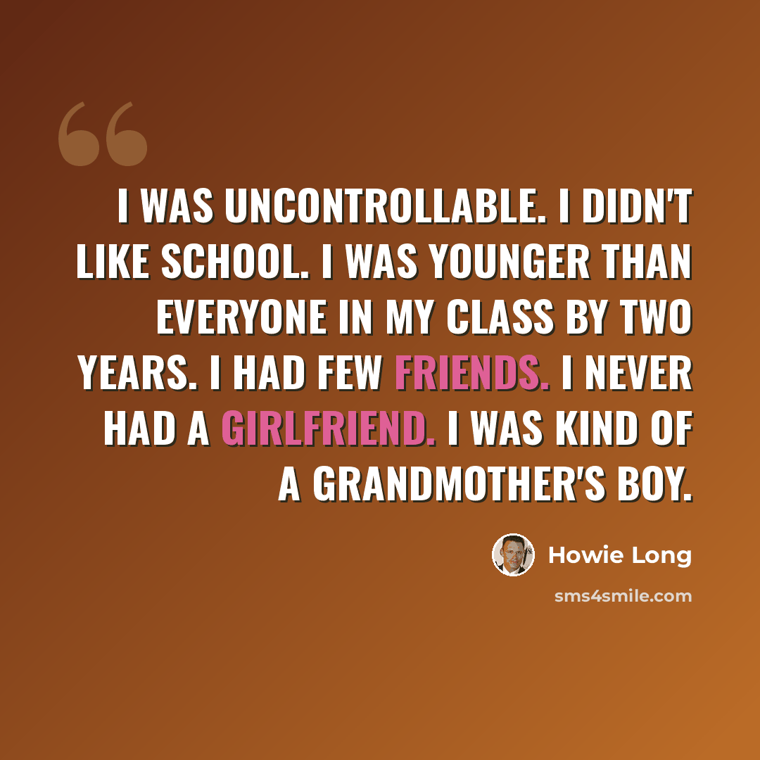“I was uncontrollable. I didn't like school. I was younger than everyone in my class by two years. I had few friends. I never had a girlfriend. I was kind of a grandmother's boy.” quote by Howie Long