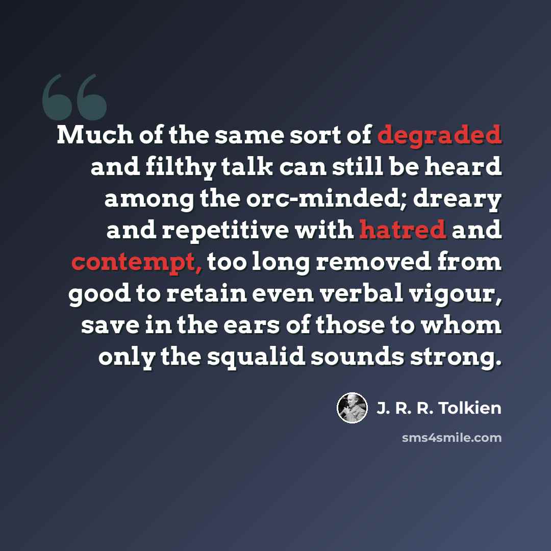 “Much of the same sort of degraded and filthy talk can still be heard among the orc-minded; dreary and repetitive with hatred and contempt, too long removed from good to retain even verbal vigour, save in the ears of those to whom only the squalid sounds strong.” quote by J. R. R. Tolkien