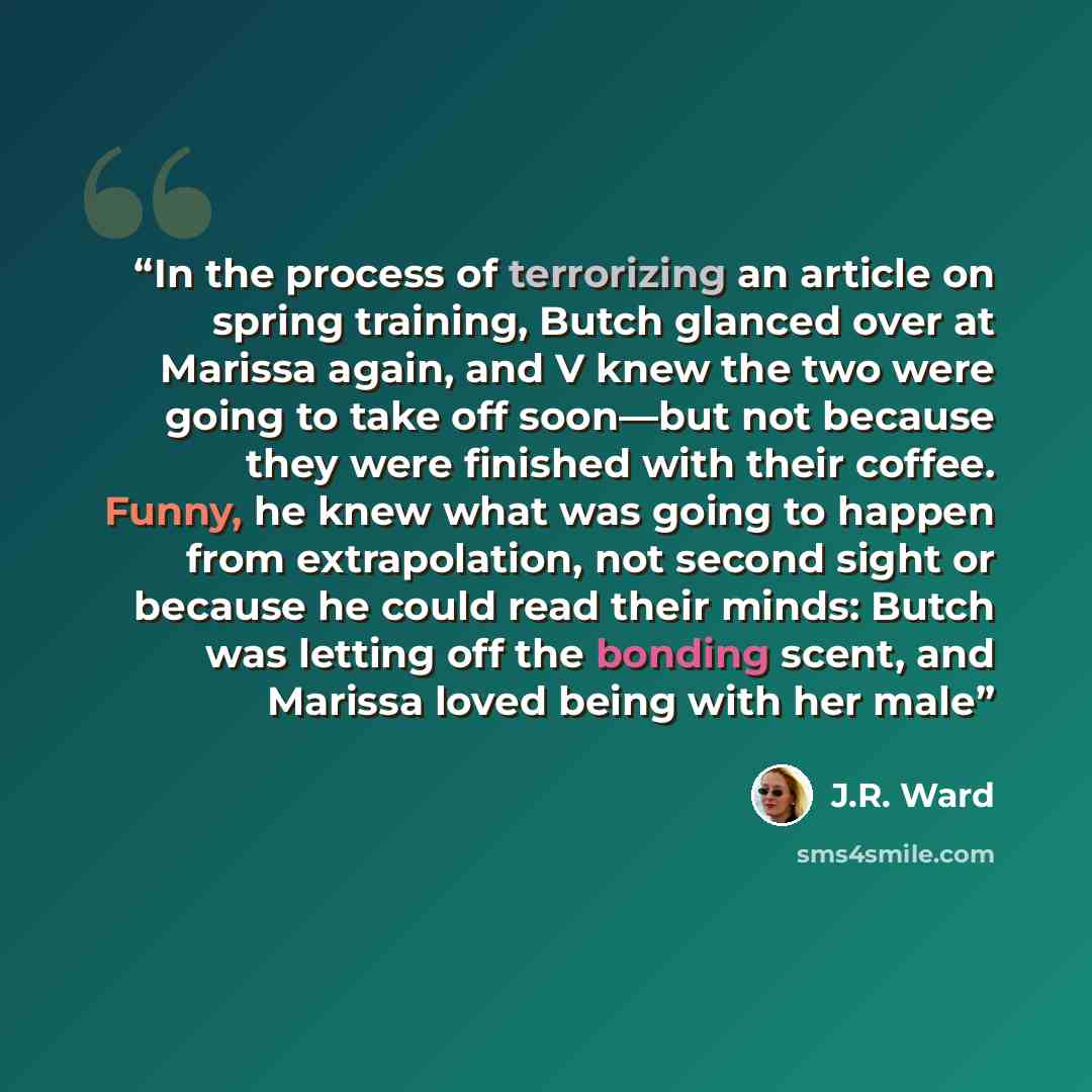 “In the process of terrorizing an article on spring training, Butch glanced over at Marissa again, and V knew the two were going to take off soon—but not because they were finished with their coffee. Funny, he knew what was going to happen from extrapolation, not second sight or because he could…” quote by J.R. Ward