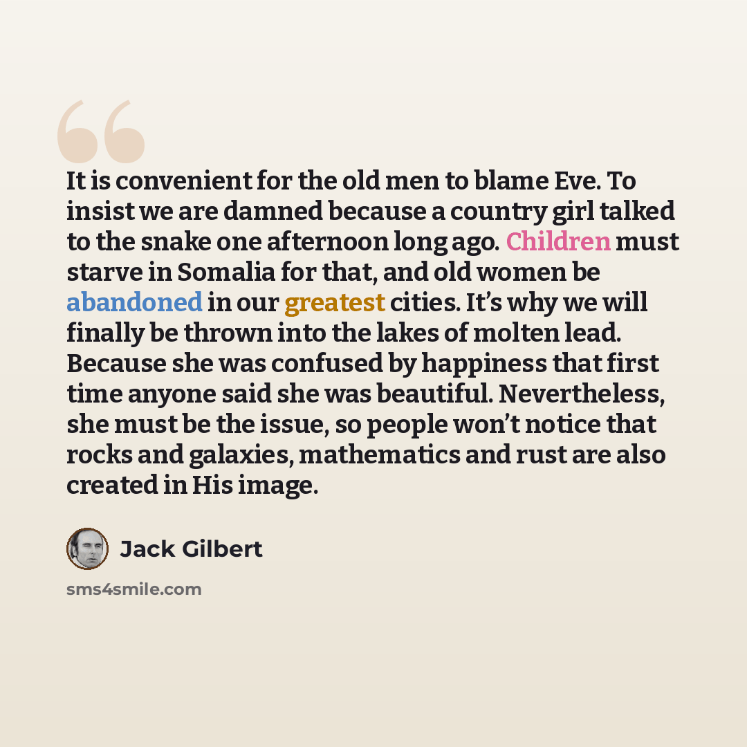 “It is convenient for the old men to blame Eve. To insist we are damned because a country girl talked to the snake one afternoon long ago. Children must starve in Somalia for that, and old women be abandoned in our greatest cities. It’s why we will finally be thrown into the lakes of molten lead…” quote by Jack Gilbert