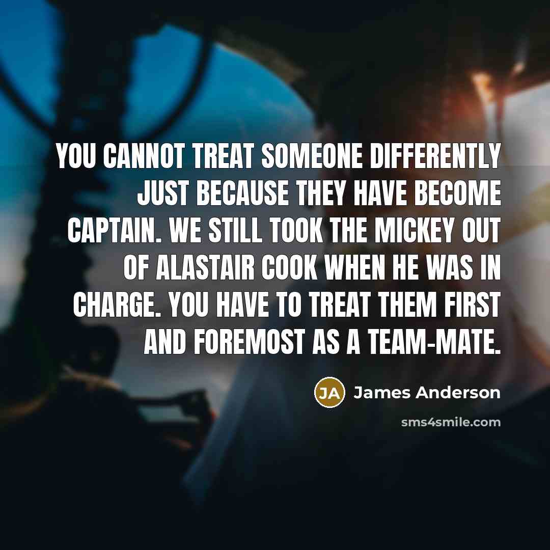 “You cannot treat someone differently just because they have become captain. We still took the mickey out of Alastair Cook when he was in charge. You have to treat them first and foremost as a team-mate.” quote by James Anderson
