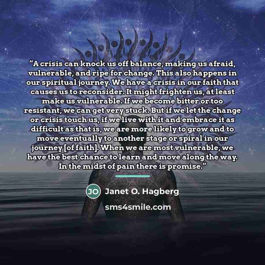 “A crisis can knock us off balance, making us afraid, vulnerable, and ripe for change. This also happens in our spiritual journey. We have a crisis in our faith that causes us to reconsider. It might frighten us, at least make us vulnerable. If we become bitter or too resistant, we can get very…” quote by Janet O. Hagberg