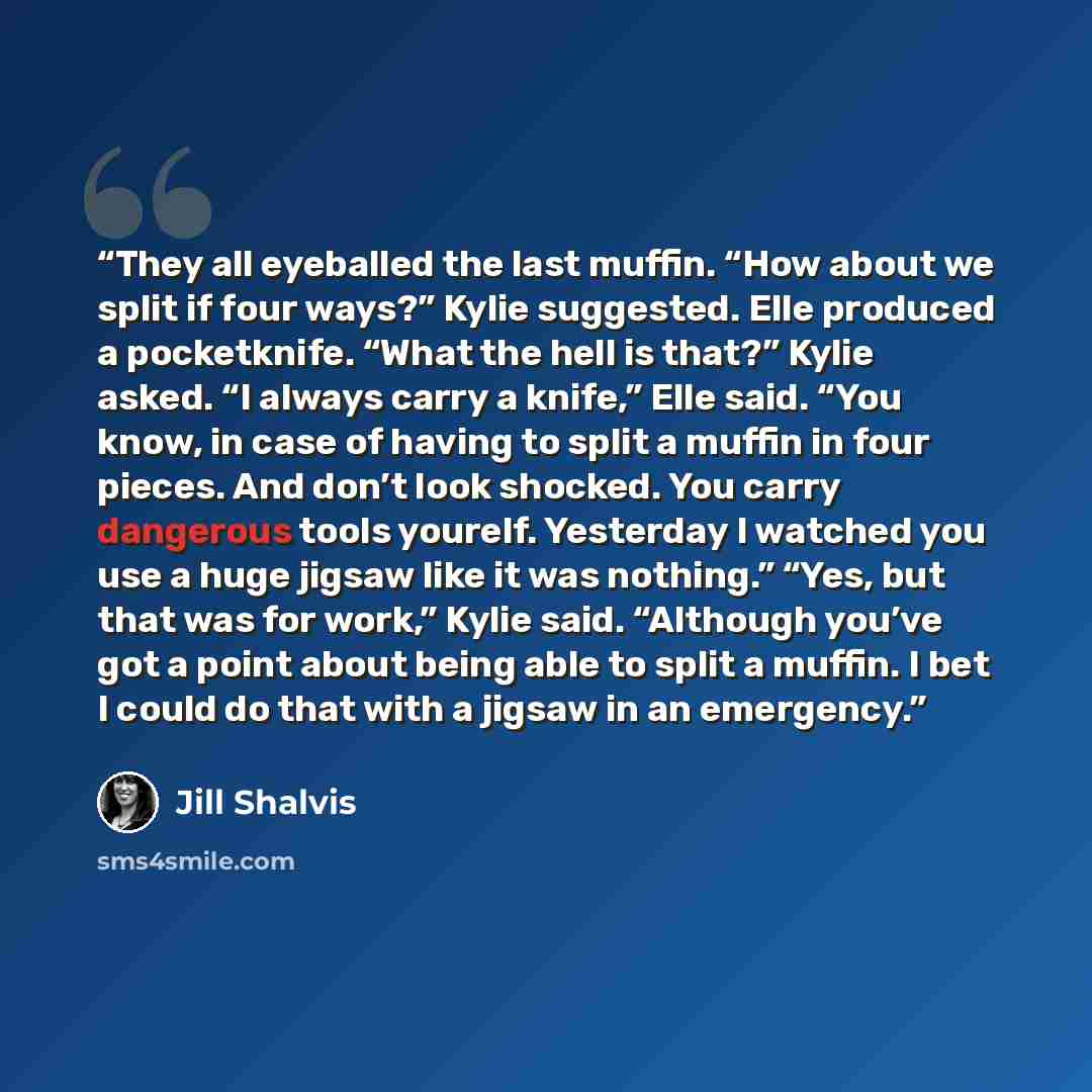 “They all eyeballed the last muffin. “How about we split if four ways?” Kylie suggested. Elle produced a pocketknife. “What the hell is that?” Kylie asked. “I always carry a knife,” Elle said. “You know, in case of having to split a muffin in four pieces. And don’t look shocked. You carry dangerous…” quote by Jill Shalvis