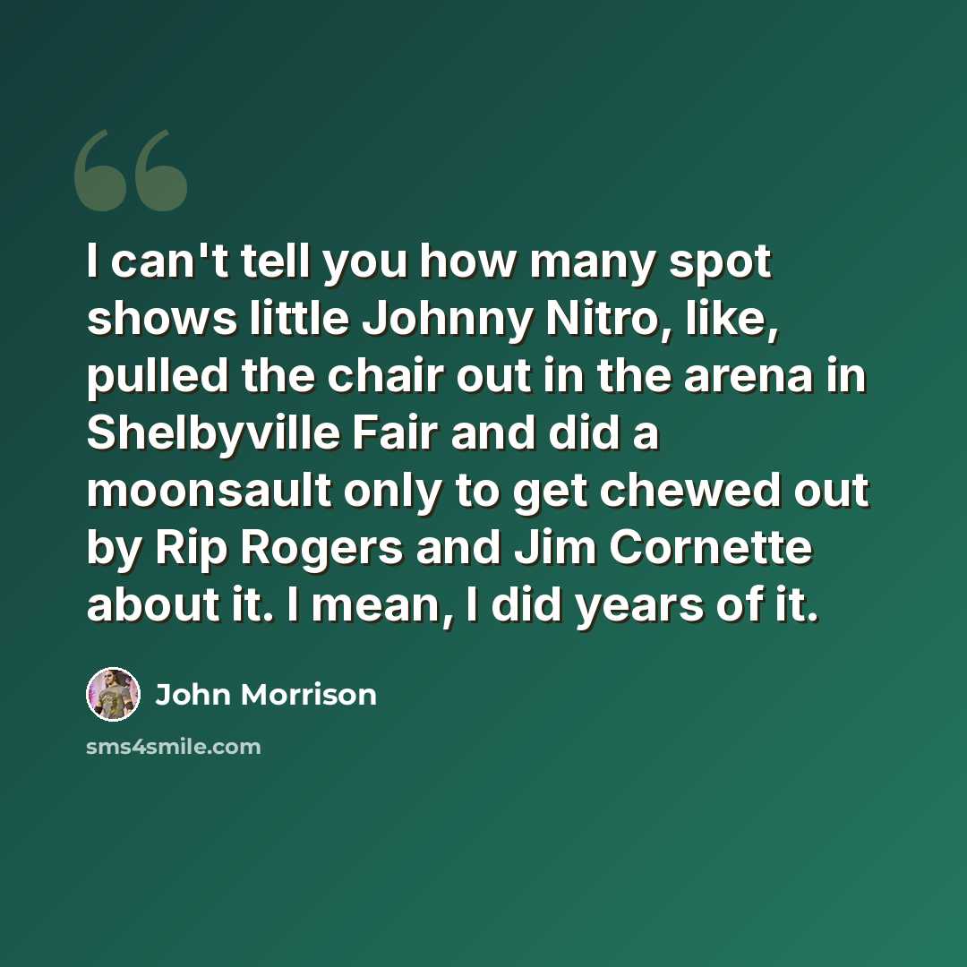 “I can't tell you how many spot shows little Johnny Nitro, like, pulled the chair out in the arena in Shelbyville Fair and did a moonsault only to get chewed out by Rip Rogers and Jim Cornette about it. I mean, I did years of it.” quote by John Morrison
