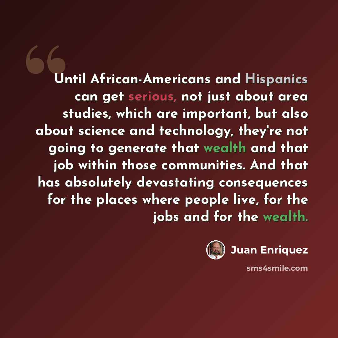 “Until African-Americans and Hispanics can get serious, not just about area studies, which are important, but also about science and technology, they're not going to generate that wealth and that job within those communities. And that has absolutely devastating consequences for the places where…” quote by Juan Enriquez