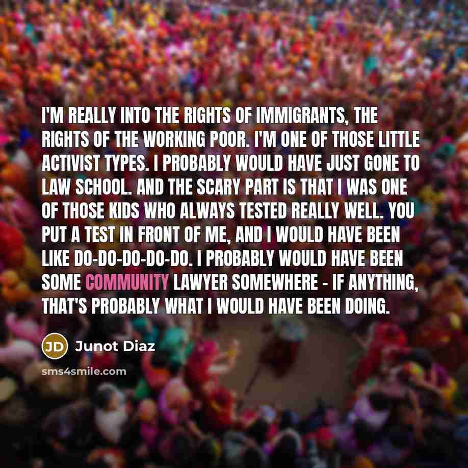 “I'm really into the rights of immigrants, the rights of the working poor. I'm one of those little activist types. I probably would have just gone to law school. And the scary part is that I was one of those kids who always tested really well. You put a test in front of me, and I would have been…” quote by Junot Diaz