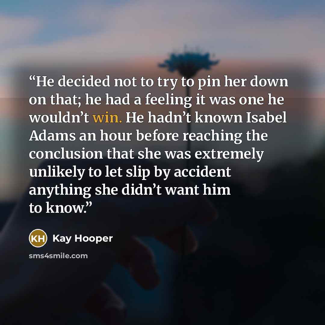 “He decided not to try to pin her down on that; he had a feeling it was one he wouldn’t win. He hadn’t known Isabel Adams an hour before reaching the conclusion that she was extremely unlikely to let slip by accident anything she didn’t want him to know.” quote by Kay Hooper