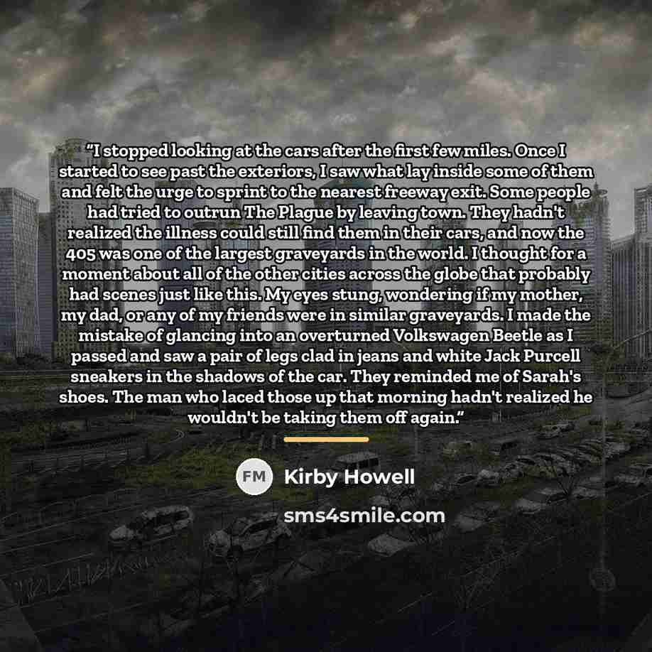 “I stopped looking at the cars after the first few miles. Once I started to see past the exteriors, I saw what lay inside some of them and felt the urge to sprint to the nearest freeway exit. Some people had tried to outrun The Plague by leaving town. They hadn't realized the illness could still…” quote by Kirby Howell