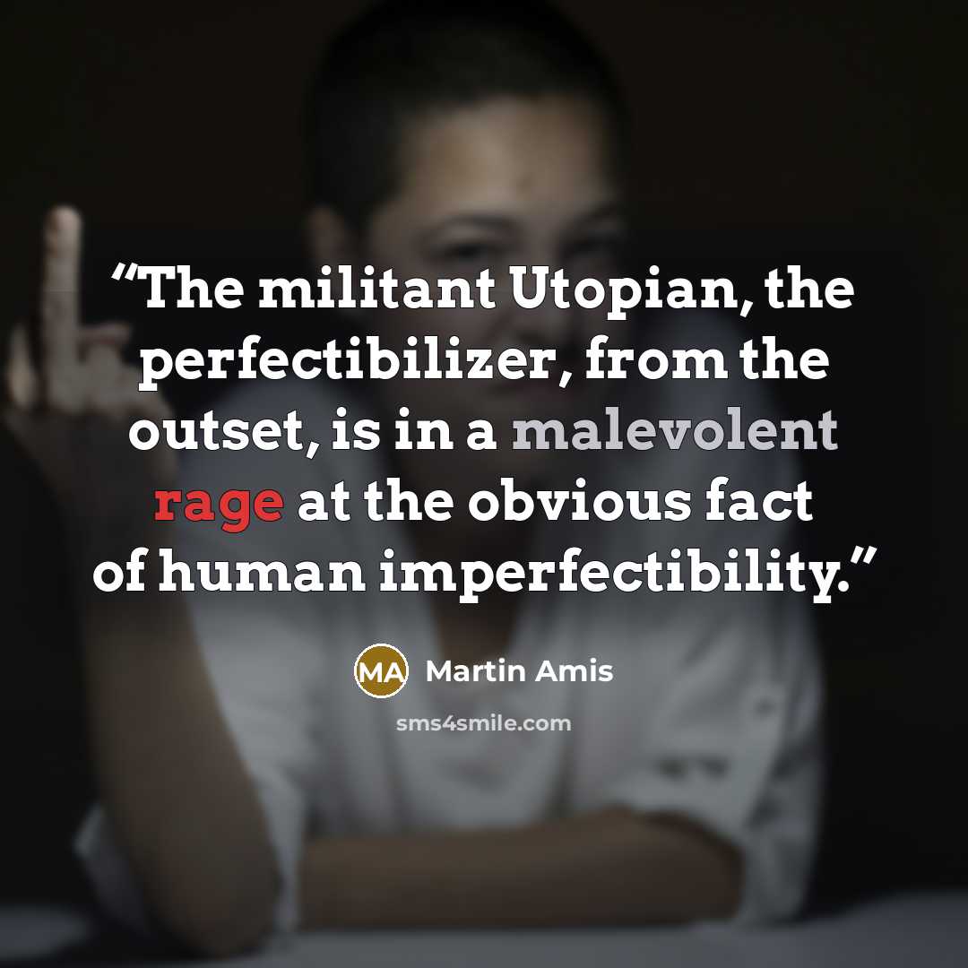 “The militant Utopian, the perfectibilizer, from the outset, is in a malevolent rage at the obvious fact of human imperfectibility.” quote by Martin Amis