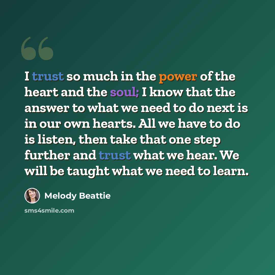 “I trust so much in the power of the heart and the soul; I know that the answer to what we need to do next is in our own hearts. All we have to do is listen, then take that one step further and trust what we hear. We will be taught what we need to learn.” quote by Melody Beattie