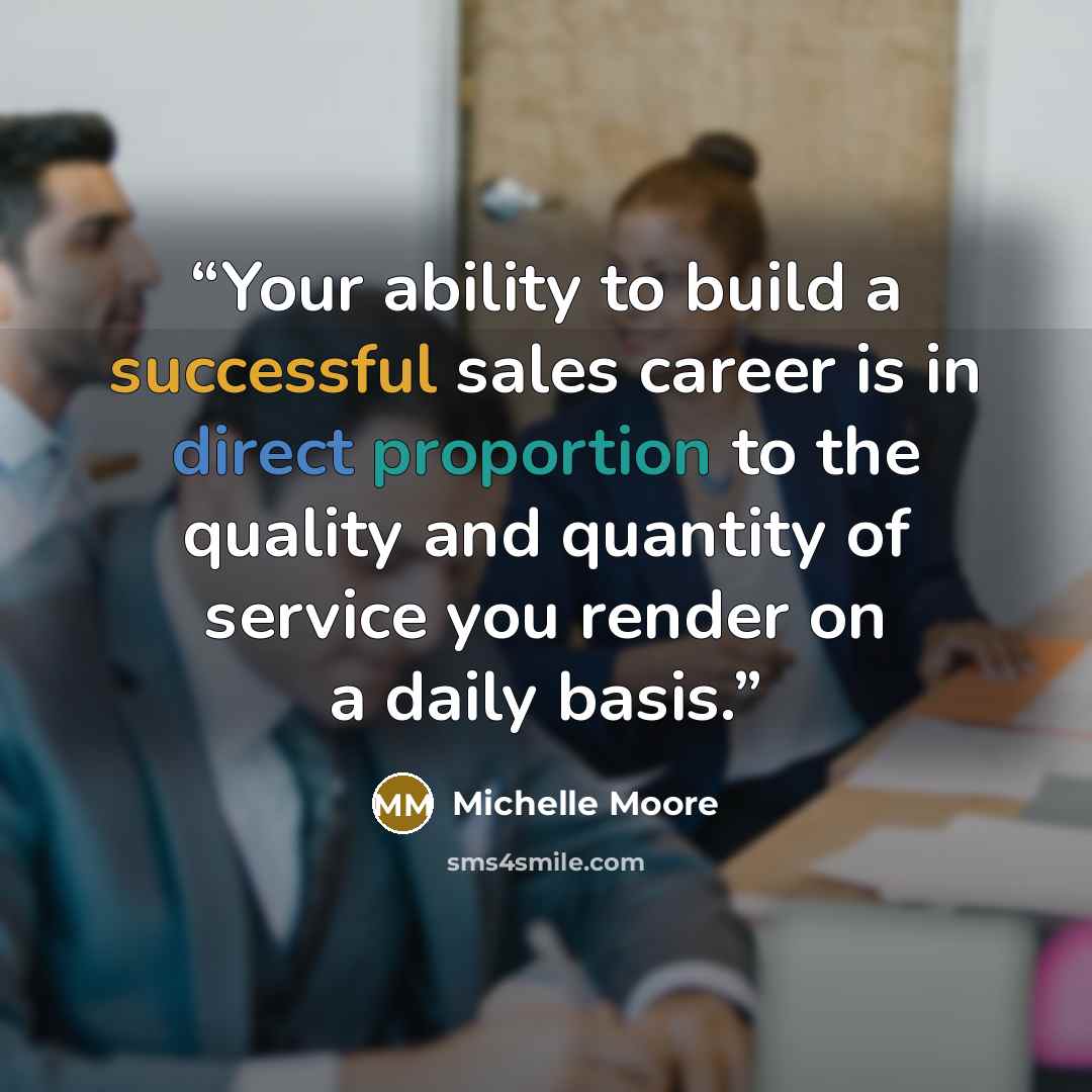 “Your ability to build a successful sales career is in direct proportion to the quality and quantity of service you render on a daily basis.” quote by Michelle Moore