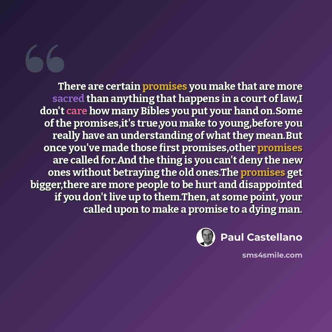 “There are certain promises you make that are more sacred than anything that happens in a court of law,I don't care how many Bibles you put your hand on.Some of the promises,it's true,you make to young,before you really have an understanding of what they mean.But once you've made those first…” quote by Paul Castellano