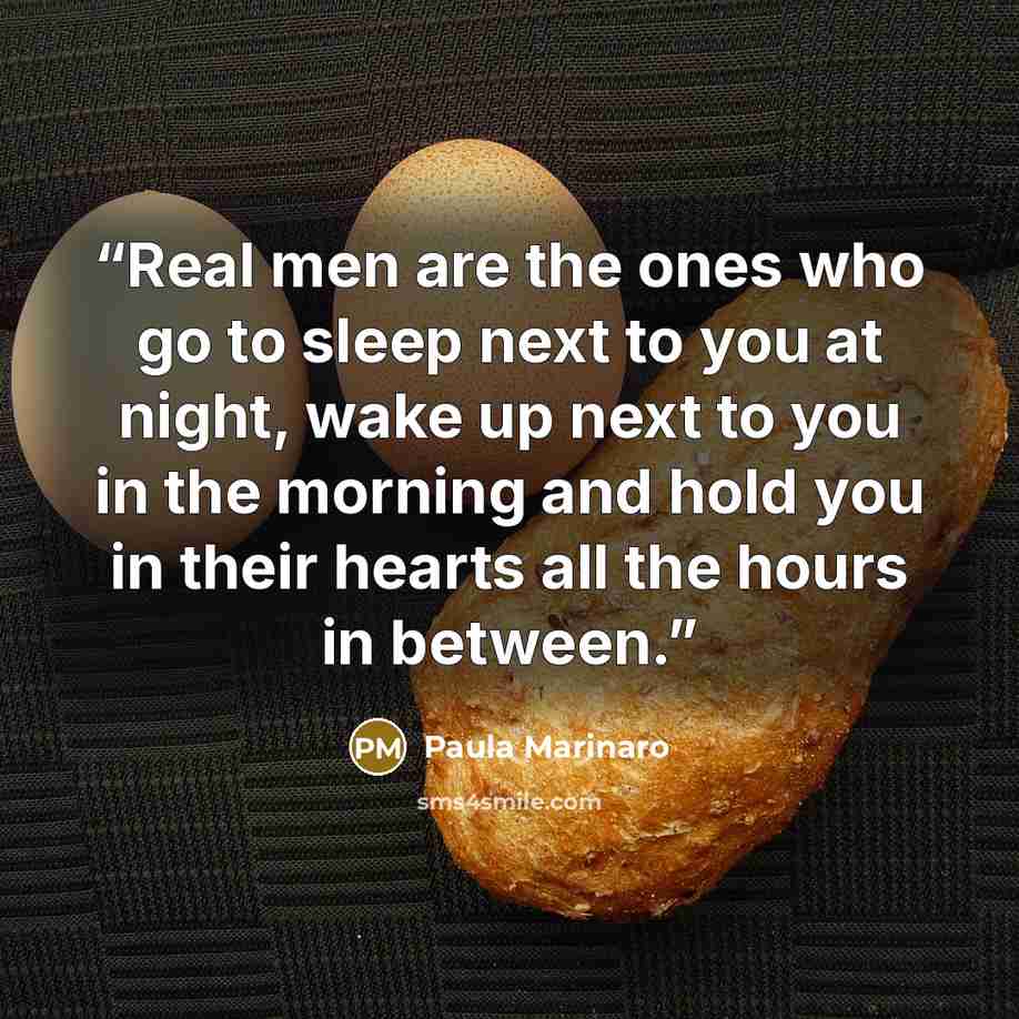 “Real men are the ones who go to sleep next to you at night, wake up next to you in the morning and hold you in their hearts all the hours in between.” quote by Paula Marinaro