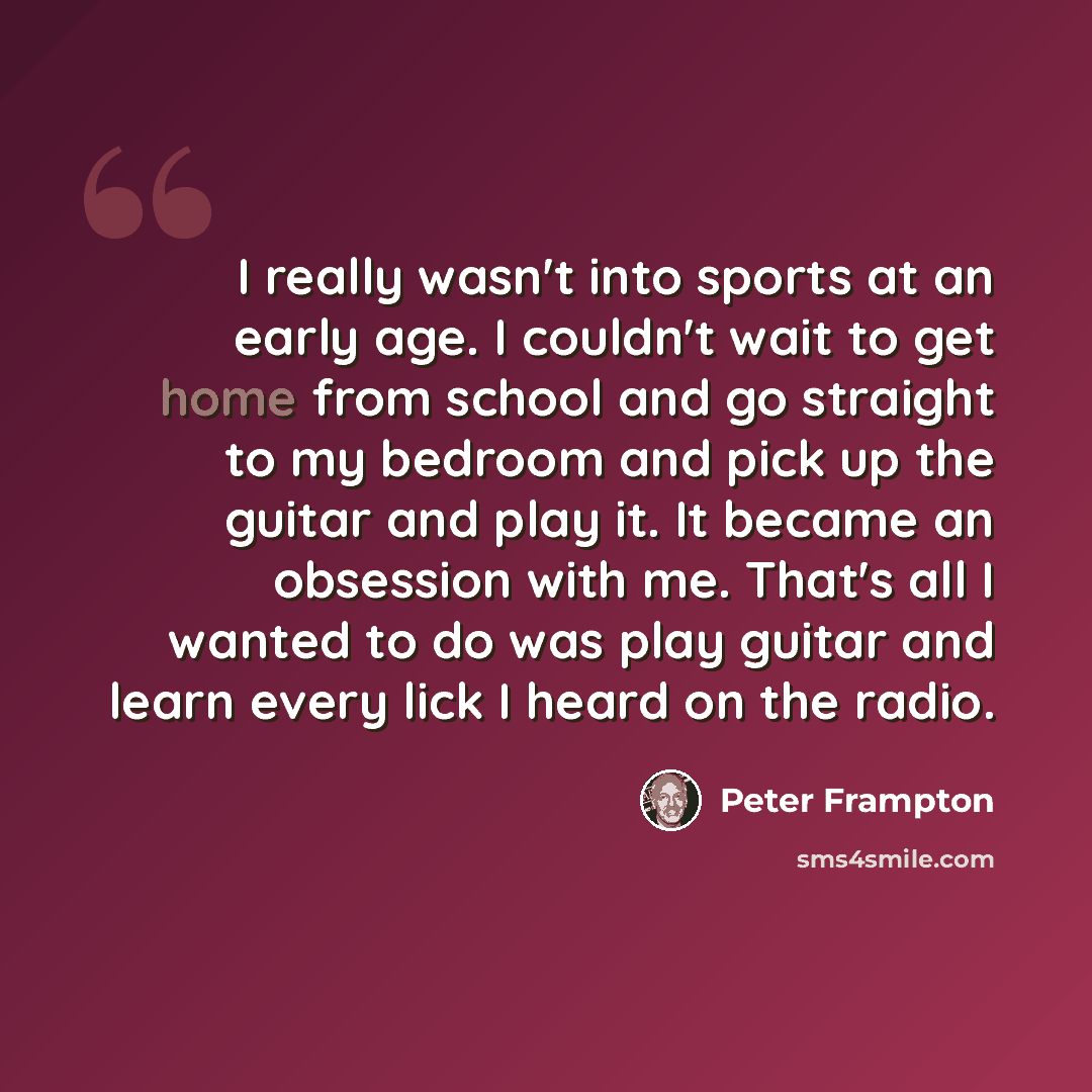 “I really wasn't into sports at an early age. I couldn't wait to get home from school and go straight to my bedroom and pick up the guitar and play it. It became an obsession with me. That's all I wanted to do was play guitar and learn every lick I heard on the radio.” quote by Peter Frampton