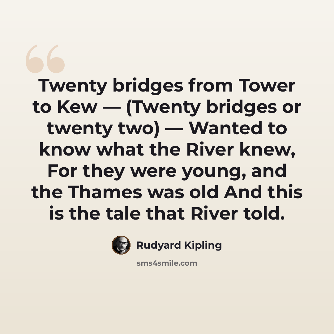 “Twenty bridges from Tower to Kew — (Twenty bridges or twenty two) — Wanted to know what the River knew, For they were young, and the Thames was old And this is the tale that River told.” quote by Rudyard Kipling