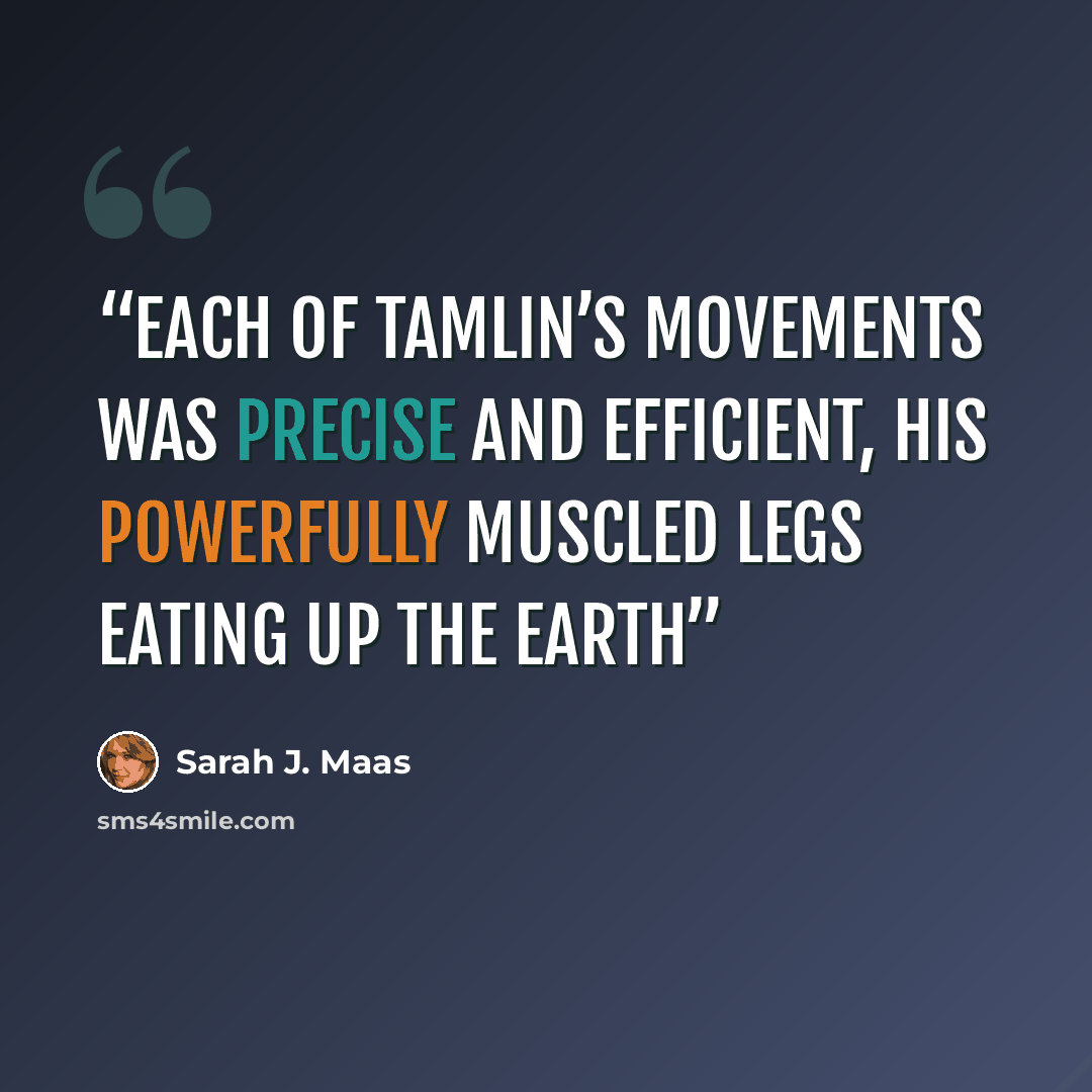 “Each of Tamlin’s movements was precise and efficient, his powerfully muscled legs eating up the earth” quote by Sarah J. Maas