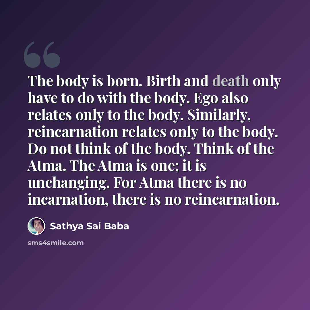 “The body is born. Birth and death only have to do with the body. Ego also relates only to the body. Similarly, reincarnation relates only to the body. Do not think of the body. Think of the Atma. The Atma is one; it is unchanging. For Atma there is no incarnation, there is no reincarnation.” quote by Sathya Sai Baba