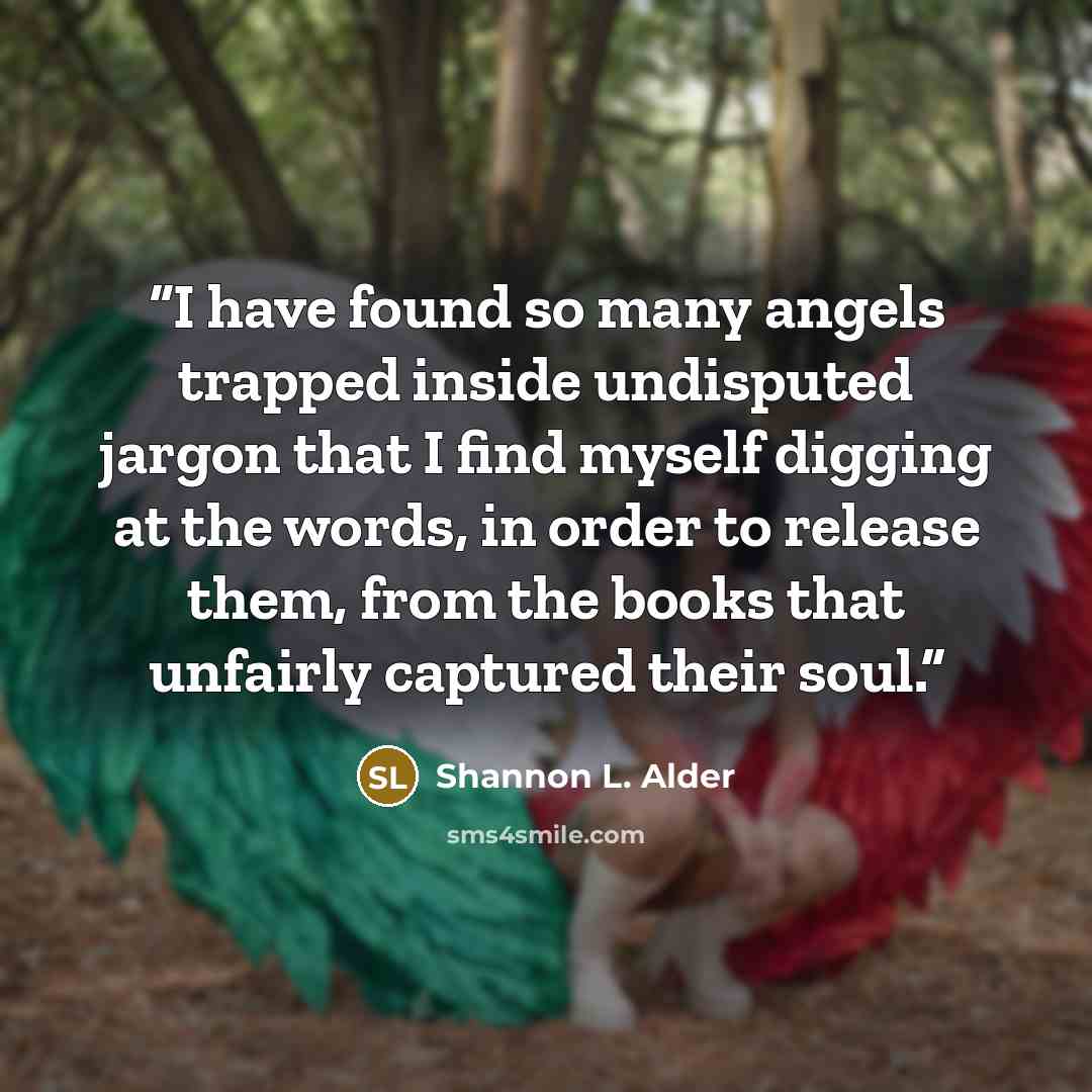 “I have found so many angels trapped inside undisputed jargon that I find myself digging at the words, in order to release them, from the books that unfairly captured their soul.” quote by Shannon L. Alder