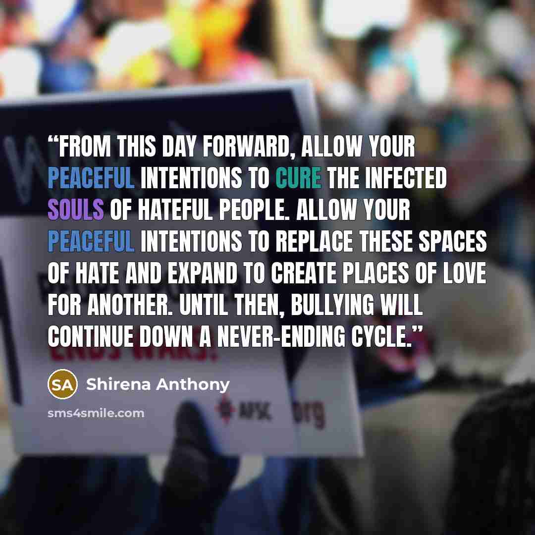 “From this day forward, allow your peaceful intentions to cure the infected souls of hateful people. Allow your peaceful intentions to replace these spaces of hate and expand to create places of love for another. Until then, bullying will continue down a never-ending cycle.” quote by Shirena Anthony