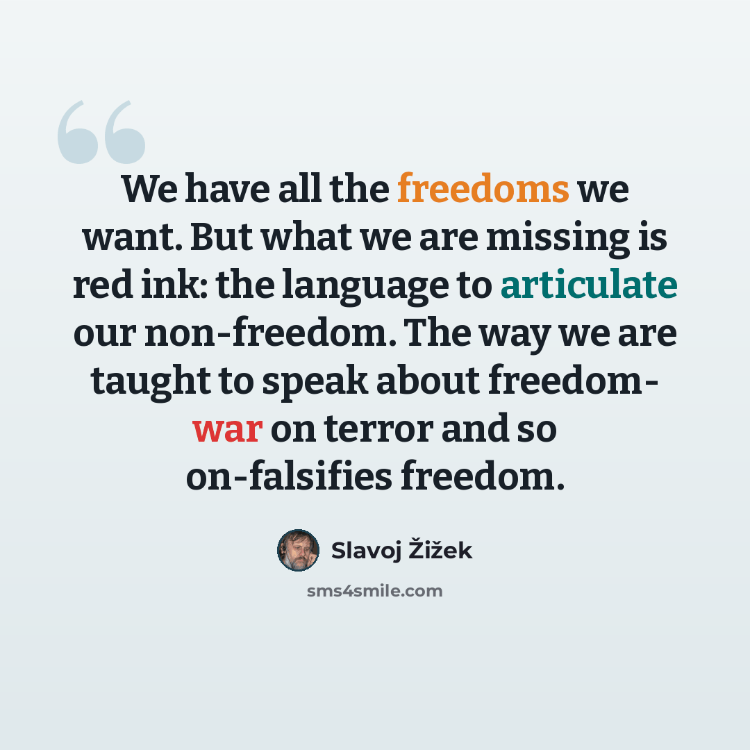 “We have all the freedoms we want. But what we are missing is red ink: the language to articulate our non-freedom. The way we are taught to speak about freedom- war on terror and so on-falsifies freedom.” quote by Slavoj Žižek