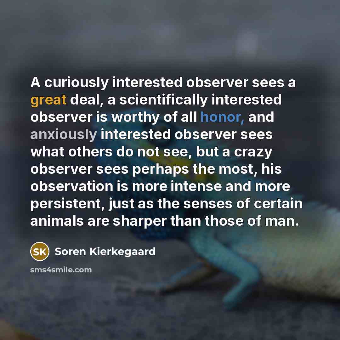 “A curiously interested observer sees a great deal, a scientifically interested observer is worthy of all honor, and anxiously interested observer sees what others do not see, but a crazy observer sees perhaps the most, his observation is more intense and more persistent, just as the senses of…” quote by Soren Kierkegaard