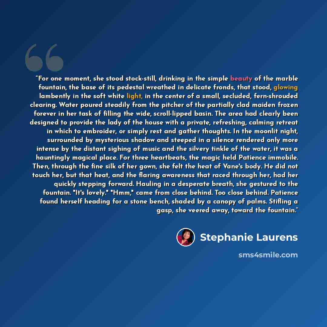 “For one moment, she stood stock-still, drinking in the simple beauty of the marble fountain, the base of its pedestal wreathed in delicate fronds, that stood, glowing lambently in the soft white light, in the center of a small, secluded, fern-shrouded clearing. Water poured steadily from the…” quote by Stephanie Laurens