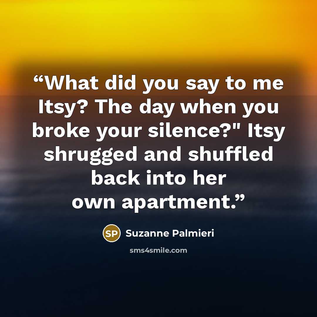 “What did you say to me Itsy? The day when you broke your silence?" Itsy shrugged and shuffled back into her own apartment.” quote by Suzanne Palmieri